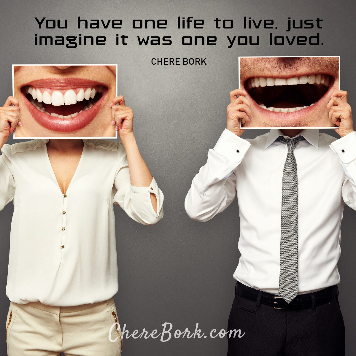 You have one life to live. Just imagine if it was one you loved. -Chere Bork