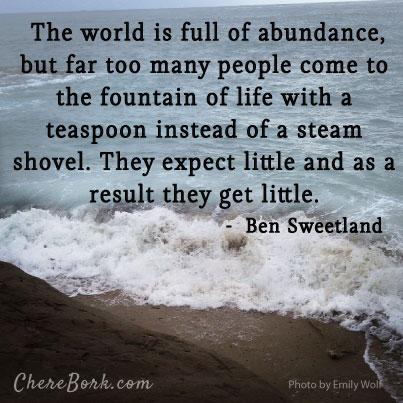 The world is full of abundance, but far too many people come to the fountain of life with a teaspoon instead of a steam shovel. They expect little and as a result they get little. – Ben Sweetland