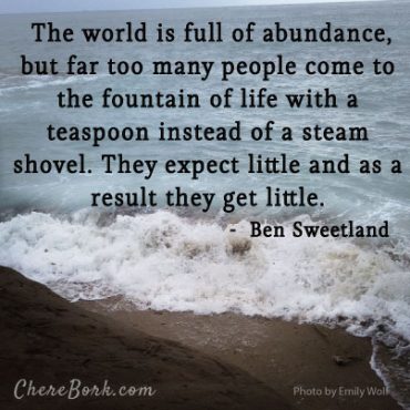 The world is full of abundance, but far too many people come to the fountain of life with a teaspoon instead of a steam shovel. They expect little and as a result they get little. – Ben Sweetland