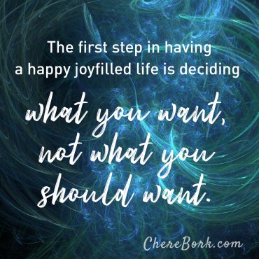 The first step in having a happy, joy-filled life is deciding what you want, not what you should want. -Chere Bork