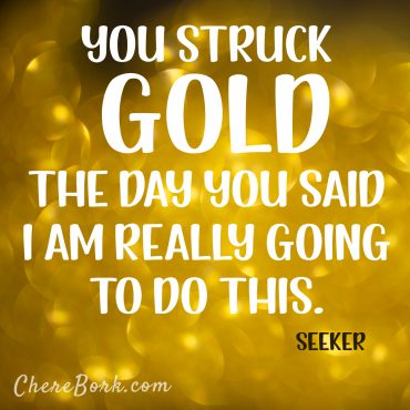You struck gold the day you said, "I'm really going to do this." -Seeker