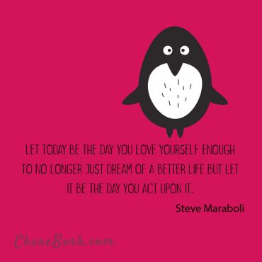 Let today be the day you love yourself enough to no longer just dream of a better life, but let it be the day you act upon it. -Steve Maraboli