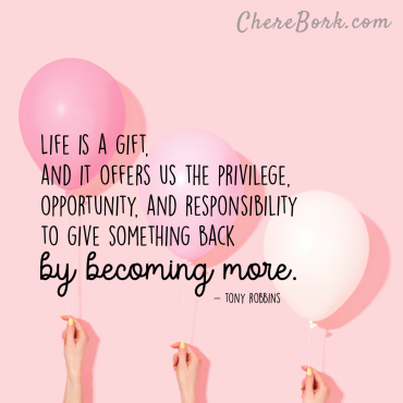 Life is a gift, and it offers us the privilege, opportunity, and responsibility to give something back by becoming more. – Tony Robbins