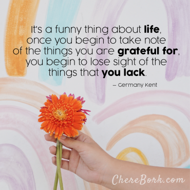 It's a funny thing about life. Once you begin to take note of all the things you are grateful for, you begin to lose sight of the things that you lack. – Germany Kent